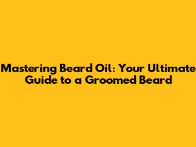 Mastering Beard Oil: Your Ultimate Guide to a Groomed Beard