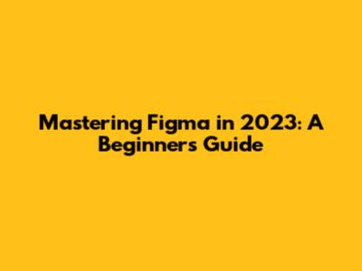 Mastering Figma in 2023: A Beginner's Guide