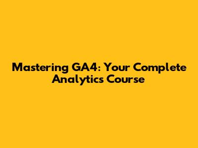 Mastering GA4: Your Complete Analytics Course