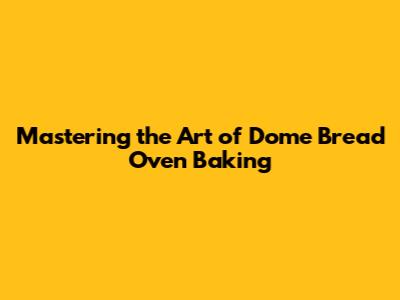 Mastering the Art of Dome Bread Oven Baking