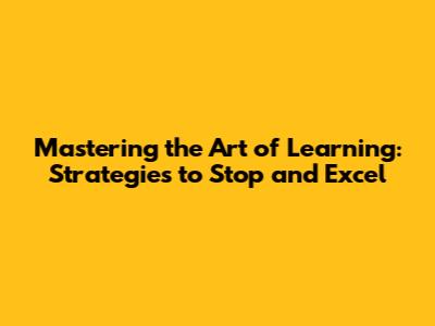 Mastering the Art of Learning: Strategies to Stop and Excel