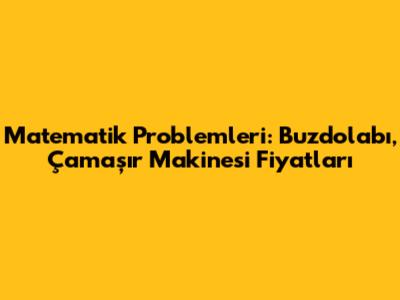 Matematik Problemleri: Buzdolabı, Çamaşır Makinesi Fiyatları