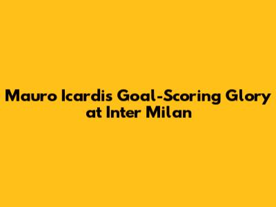Mauro Icardi's Goal-Scoring Glory at Inter Milan
