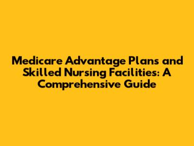Medicare Advantage Plans and Skilled Nursing Facilities: A Comprehensive Guide
