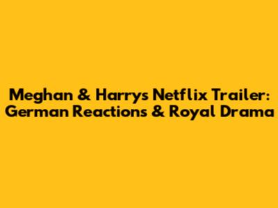 Meghan & Harry's Netflix Trailer: German Reactions & Royal Drama