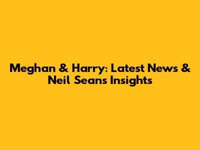 Meghan & Harry: Latest News & Neil Sean's Insights