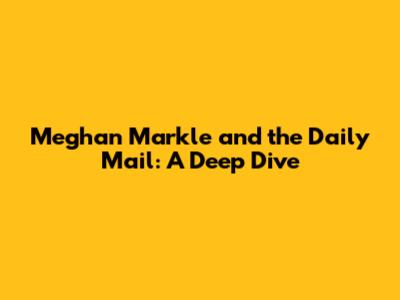 Meghan Markle and the Daily Mail: A Deep Dive