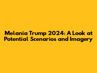 Melania Trump 2024: A Look at Potential Scenarios and Imagery