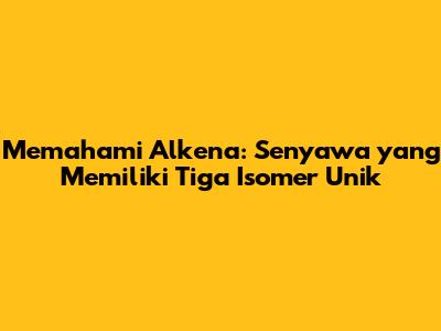 Memahami Alkena: Senyawa yang Memiliki Tiga Isomer Unik