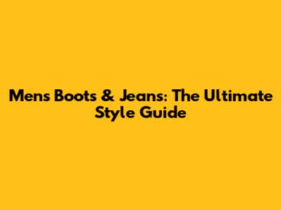 Men's Boots & Jeans: The Ultimate Style Guide