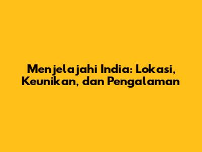 Menjelajahi India: Lokasi, Keunikan, dan Pengalaman