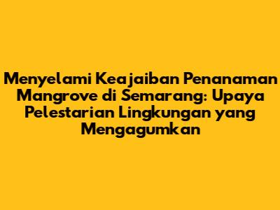 Menyelami Keajaiban Penanaman Mangrove di Semarang: Upaya Pelestarian Lingkungan yang Mengagumkan