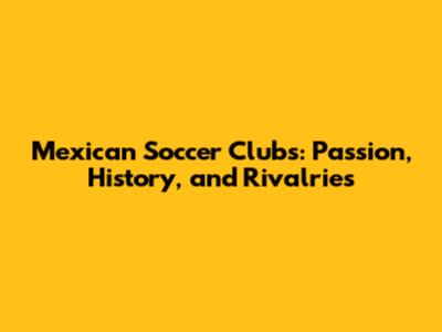 Mexican Soccer Clubs: Passion, History, and Rivalries