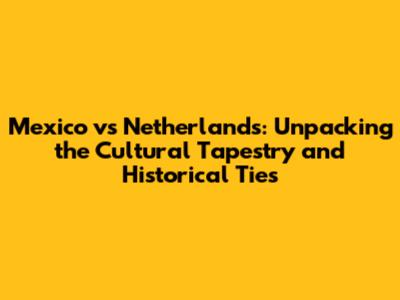 Mexico vs Netherlands: Unpacking the Cultural Tapestry and Historical Ties