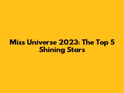 Miss Universe 2023: The Top 5 Shining Stars