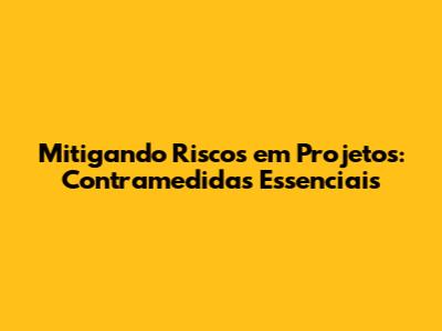 Mitigando Riscos em Projetos: Contramedidas Essenciais