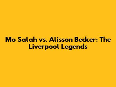 Mo Salah vs. Alisson Becker: The Liverpool Legends