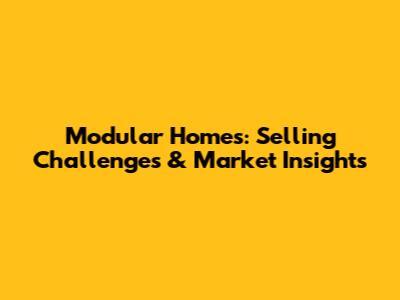 Modular Homes: Selling Challenges & Market Insights