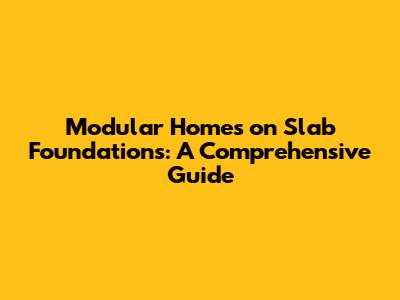 Modular Homes on Slab Foundations: A Comprehensive Guide
