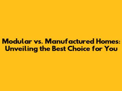 Modular vs. Manufactured Homes: Unveiling the Best Choice for You
