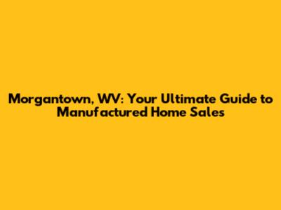 Morgantown, WV: Your Ultimate Guide to Manufactured Home Sales