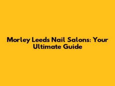 Morley Leeds Nail Salons: Your Ultimate Guide