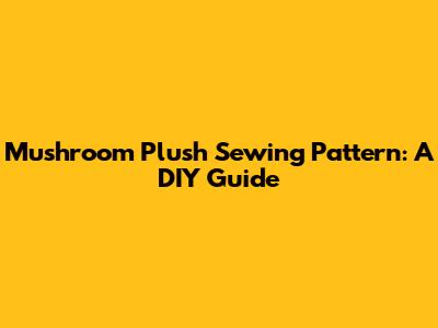 Mushroom Plush Sewing Pattern: A DIY Guide