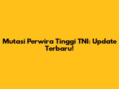 Mutasi Perwira Tinggi TNI: Update Terbaru!
