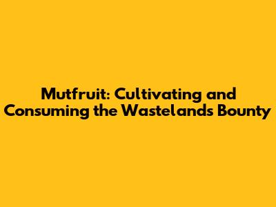 Mutfruit: Cultivating and Consuming the Wasteland's Bounty