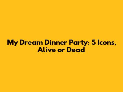 My Dream Dinner Party: 5 Icons, Alive or Dead