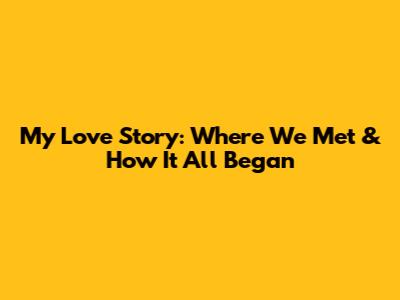 My Love Story: Where We Met & How It All Began