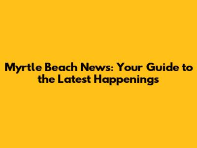 Myrtle Beach News: Your Guide to the Latest Happenings