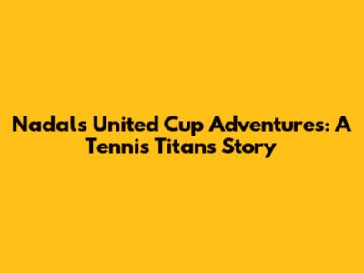 Nadal's United Cup Adventures: A Tennis Titan's Story