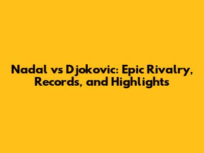Nadal vs Djokovic: Epic Rivalry, Records, and Highlights