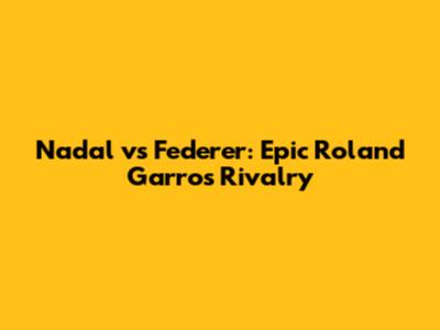 Nadal vs Federer: Epic Roland Garros Rivalry