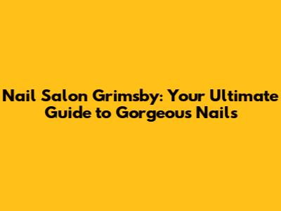 Nail Salon Grimsby: Your Ultimate Guide to Gorgeous Nails