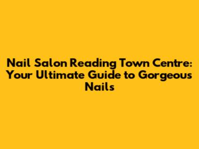 Nail Salon Reading Town Centre: Your Ultimate Guide to Gorgeous Nails