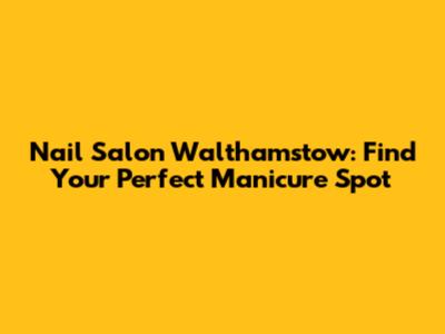 Nail Salon Walthamstow: Find Your Perfect Manicure Spot