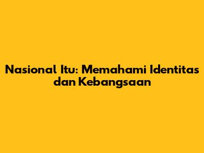 Nasional Itu: Memahami Identitas dan Kebangsaan