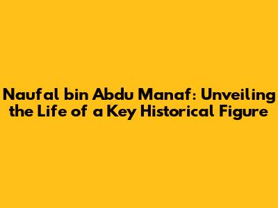 Naufal bin Abdu Manaf: Unveiling the Life of a Key Historical Figure