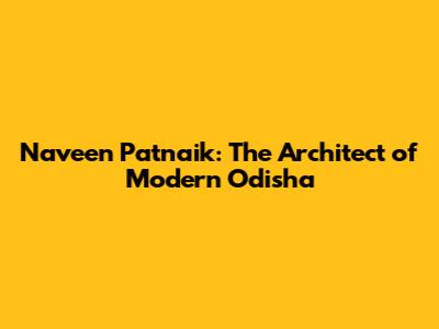 Naveen Patnaik: The Architect of Modern Odisha