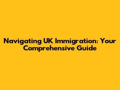 Navigating UK Immigration: Your Comprehensive Guide
