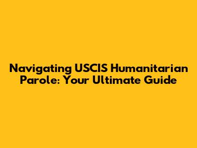 Navigating USCIS Humanitarian Parole: Your Ultimate Guide
