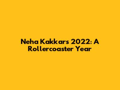 Neha Kakkar's 2022: A Rollercoaster Year