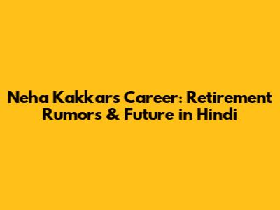 Neha Kakkar's Career: Retirement Rumors & Future in Hindi