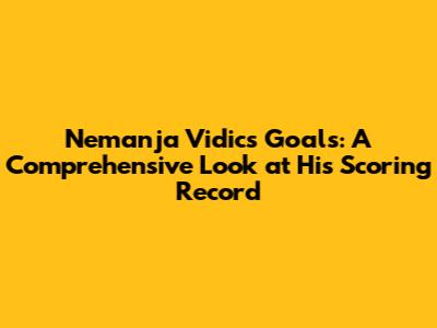 Nemanja Vidic's Goals: A Comprehensive Look at His Scoring Record