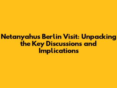 Netanyahu's Berlin Visit: Unpacking the Key Discussions and Implications