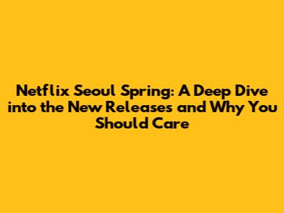 Netflix Seoul Spring: A Deep Dive into the New Releases and Why You Should Care