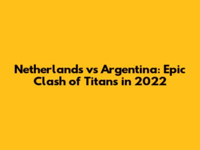 Netherlands vs Argentina: Epic Clash of Titans in 2022