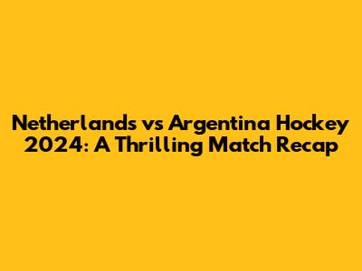 Netherlands vs Argentina Hockey 2024: A Thrilling Match Recap